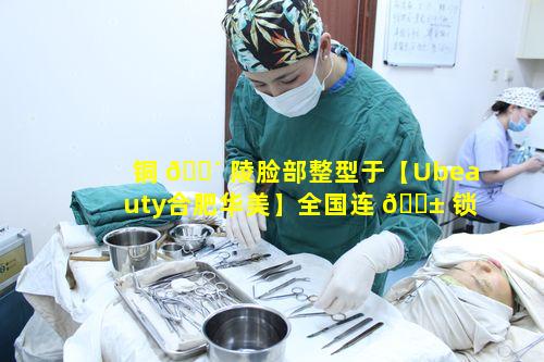 铜 🐴 陵脸部整型于【Ubeauty合肥华美】全国连 🐱 锁品牌有何特别之处